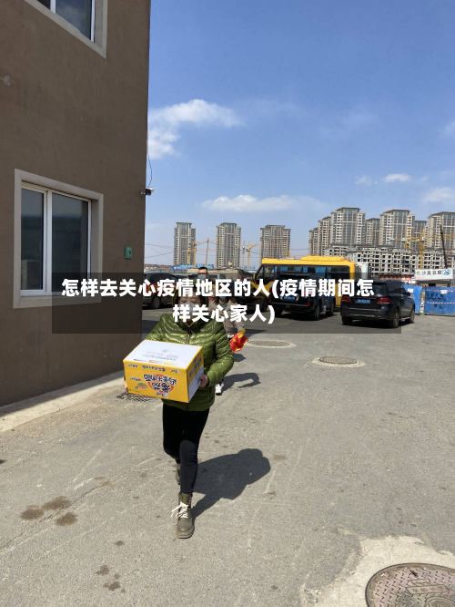 怎样去关心疫情地区的人(疫情期间怎样关心家人)